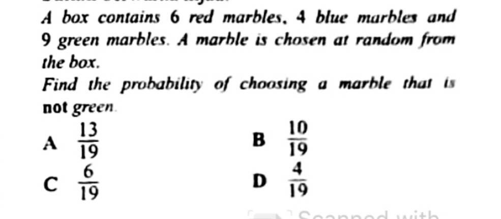 A box contains 6 red marbles, 4 blue marbles and
9 green marbles. A marble is chosen at random from
the box.
Find the probability of choosing a marble that its
not green
A  13/19 
B  10/19 
C  6/19 
D  4/19 