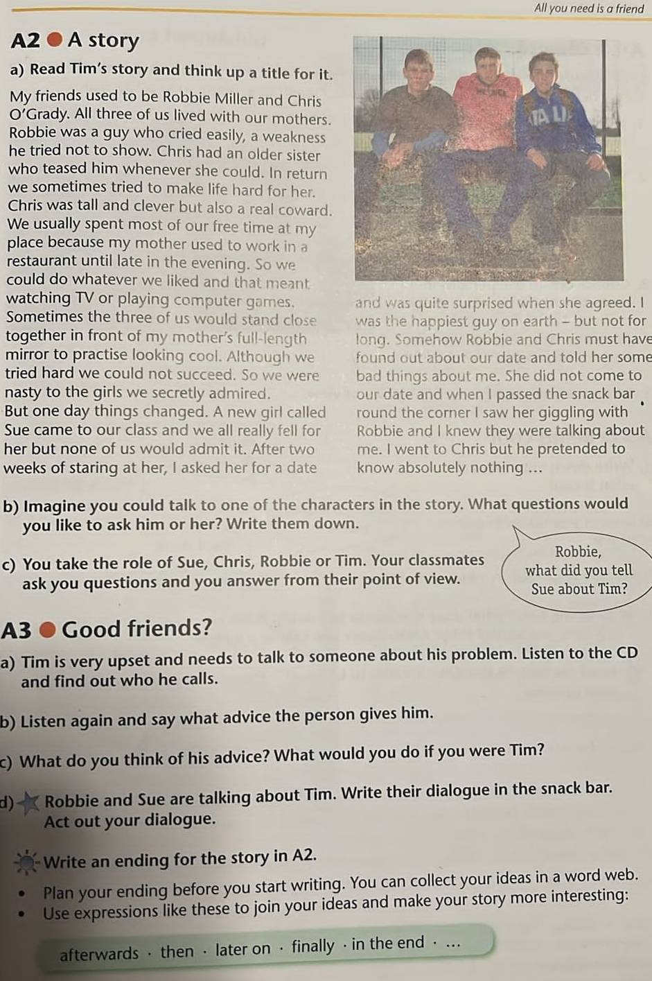 All you need is a friend
A2 ● A story
a) Read Tim’s story and think up a title for it.
My friends used to be Robbie Miller and Chris
O’Grady. All three of us lived with our mothers.
Robbie was a guy who cried easily, a weakness
he tried not to show. Chris had an older sister
who teased him whenever she could. In return
we sometimes tried to make life hard for her.
Chris was tall and clever but also a real coward.
We usually spent most of our free time at my
place because my mother used to work in a
restaurant until late in the evening. So we
could do whatever we liked and that meant
watching TV or playing computer games. and was quite surprised when she agreed. I
Sometimes the three of us would stand close was the happiest guy on earth - but not for
together in front of my mother's full-length long. Somehow Robbie and Chris must have
mirror to practise looking cool. Although we found out about our date and told her some 
tried hard we could not succeed. So we were bad things about me. She did not come to
nasty to the girls we secretly admired. our date and when I passed the snack bar
But one day things changed. A new girl called round the corner I saw her giggling with
Sue came to our class and we all really fell for Robbie and I knew they were talking about
her but none of us would admit it. After two me. I went to Chris but he pretended to
weeks of staring at her, I asked her for a date know absolutely nothing ...
b) Imagine you could talk to one of the characters in the story. What questions would
you like to ask him or her? Write them down.
c) You take the role of Sue, Chris, Robbie or Tim. Your classmates
ask you questions and you answer from their point of view.
A3 ● Good friends?
a) Tim is very upset and needs to talk to someone about his problem. Listen to the CD
and find out who he calls.
b) Listen again and say what advice the person gives him.
c) What do you think of his advice? What would you do if you were Tim?
d) Robbie and Sue are talking about Tim. Write their dialogue in the snack bar.
Act out your dialogue.
Write an ending for the story in A2.
Plan your ending before you start writing. You can collect your ideas in a word web.
Use expressions like these to join your ideas and make your story more interesting:
afterwards · then · later on · finally · in the end ⋅ ...