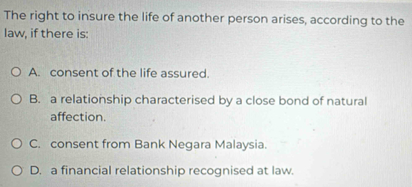 The right to insure the life of another person arises, according to the
law, if there is:
A. consent of the life assured.
B. a relationship characterised by a close bond of natural
affection.
C. consent from Bank Negara Malaysia.
D. a financial relationship recognised at law.