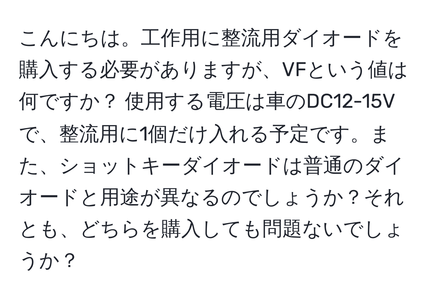 こんにちは。工作用に整流用ダイオードを購入する必要がありますが、VFという値は何ですか？ 使用する電圧は車のDC12-15Vで、整流用に1個だけ入れる予定です。また、ショットキーダイオードは普通のダイオードと用途が異なるのでしょうか？それとも、どちらを購入しても問題ないでしょうか？