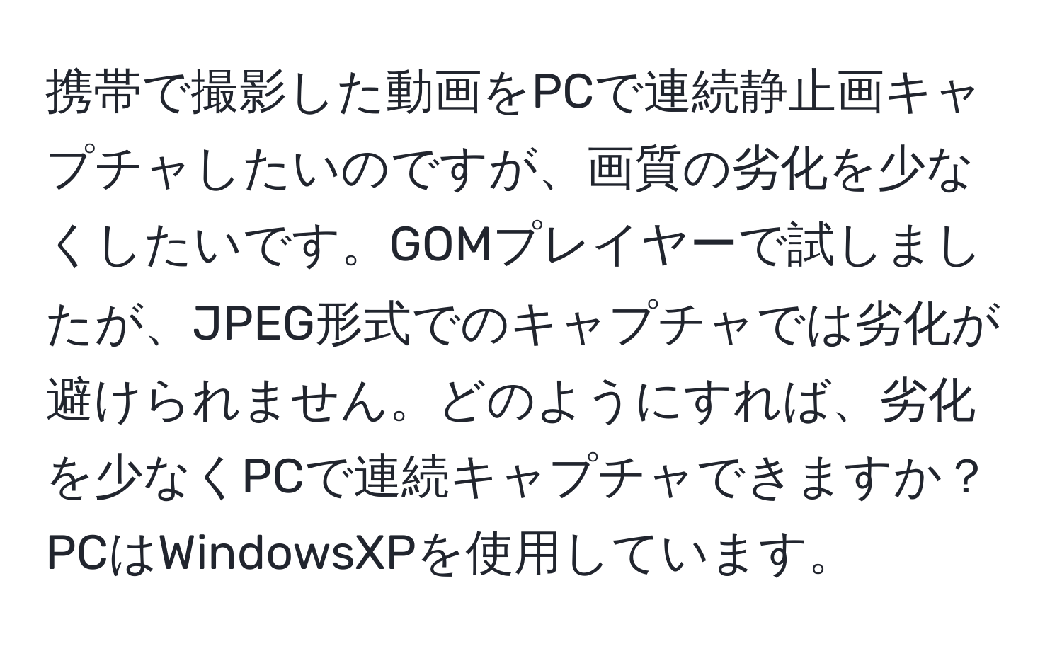 携帯で撮影した動画をPCで連続静止画キャプチャしたいのですが、画質の劣化を少なくしたいです。GOMプレイヤーで試しましたが、JPEG形式でのキャプチャでは劣化が避けられません。どのようにすれば、劣化を少なくPCで連続キャプチャできますか？PCはWindowsXPを使用しています。