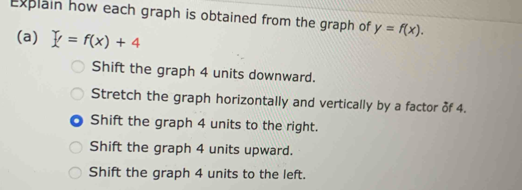 Explain how each graph is obtained from the graph of y=f(x). 
(a) Y=f(x)+4
Shift the graph 4 units downward.
Stretch the graph horizontally and vertically by a factor of 4.
Shift the graph 4 units to the right.
Shift the graph 4 units upward.
Shift the graph 4 units to the left.