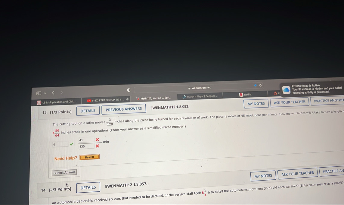 A webassign.net Private Relay is Active 
Your IP address is hidden and your Safari 
6 1.8 Multiplication and Divi... * (187) I TRADED UP TO #1... Math 126, section C, Spril... Watch it Player | Cengage... H Netflix *。 browsing activity is protected. 
13. [1/3 Points] DETAILS PREVIOUS ANSWERS EWENMATH12 1.8.053. MY NOTES ASK YOUR TEACHER 
PRACTICE ANOTHE 
The cutting tool on a lathe moves  3/128  inches along the piece being turned for each revolution of work. The piece revolves at 45 revolutions per minute. How many minutes will it take to turn a length
 59/64  inches stock in one operation? (Enter your answer as a simplified mixed number.) 
4 frac 41 min
135 × 
Need Help? Read It 
Submit Answer 
MY NOTES ASK YOUR TEACHER PRACTICE AN 
14. [-/3 Points] DETAILS EWENMATH12 1.8.057. 
An automobile dealership received six cars that needed to be detailed. If the service staff took 8 1/4  h to detail the automobiles, how long (in h) did each car take? (Enter your answer as a simplifi