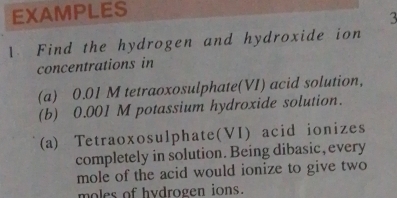 EXAMPLES 
3 
1 Find the hydrogen and hydroxide ion 
concentrations in 
(a) 0.01 M tetraoxosulphate(VI) acid solution, 
(b) 0.001 M potassium hydroxide solution. 
(a) Tetraoxosulphate(VI) acid ionizes 
completely in solution. Being dibasic, every 
mole of the acid would ionize to give two 
moles of hydrogen ions.