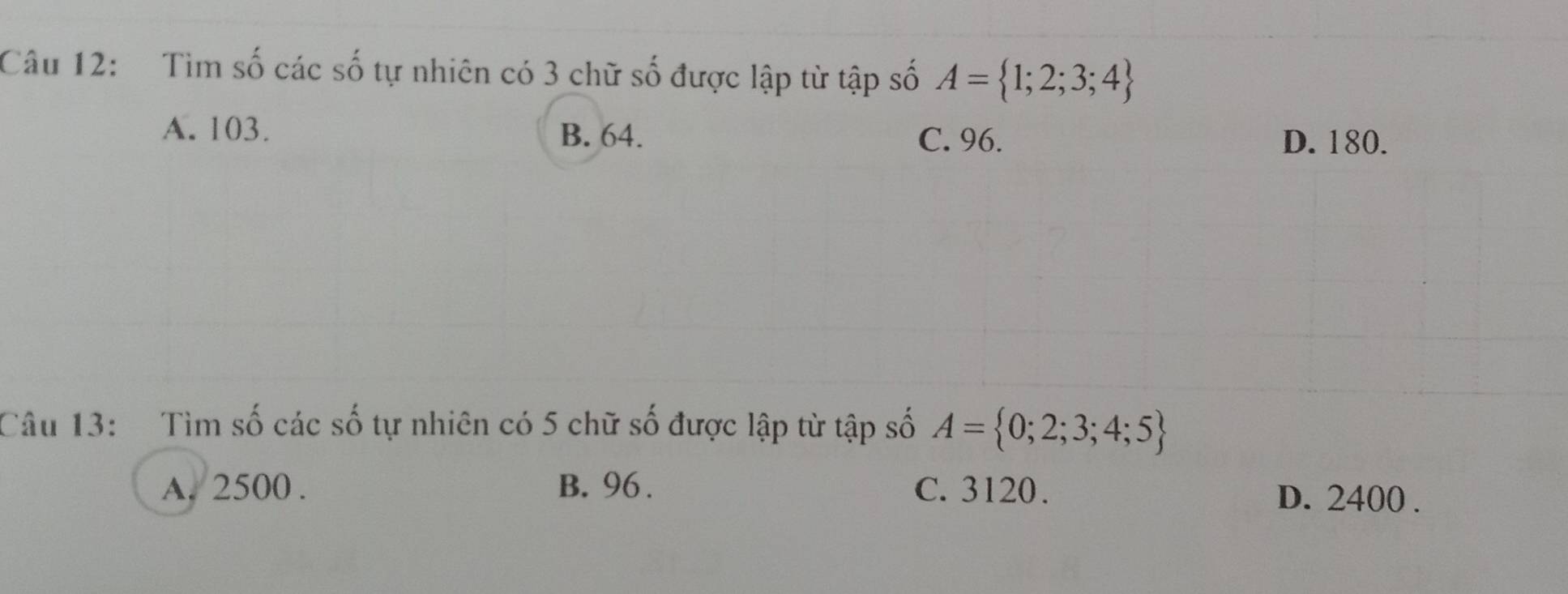 Tìm số các số tự nhiên có 3 chữ số được lập từ tập số A= 1;2;3;4
A. 103. B. 64.
C. 96. D. 180.
Câu 13: Tìm số các số tự nhiên có 5 chữ số được lập từ tập số A= 0;2;3;4;5
A. 2500. B. 96. C. 3120. D. 2400.