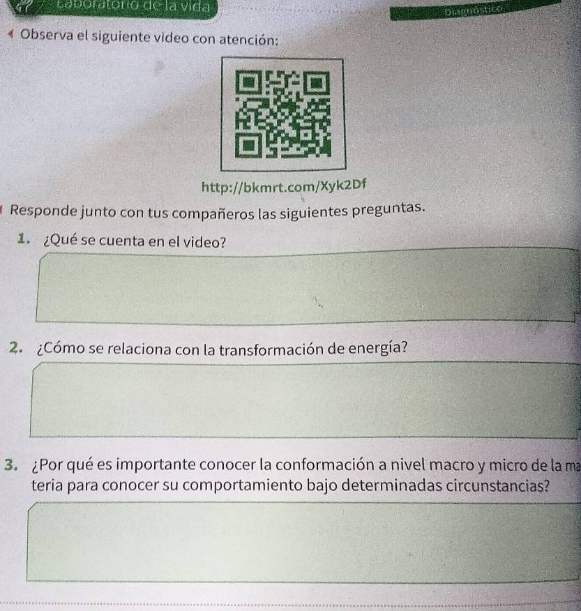 Laboratório de la vida 
Observa el siguiente video con atención: 
http://bkmrt.com/Xyk2Df 
Responde junto con tus compañeros las siguientes preguntas. 
1 ¿Qué se cuenta en el video? 
2. ¿Cómo se relaciona con la transformación de energía? 
3. ¿Por qué es importante conocer la conformación a nivel macro y micro de la ma 
teria para conocer su comportamiento bajo determinadas circunstancias?