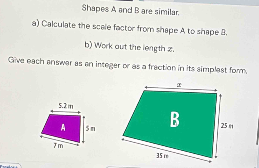 Shapes A and B are similar. 
a) Calculate the scale factor from shape A to shape B. 
b) Work out the length x. 
Give each answer as an integer or as a fraction in its simplest form. 
Prevlous