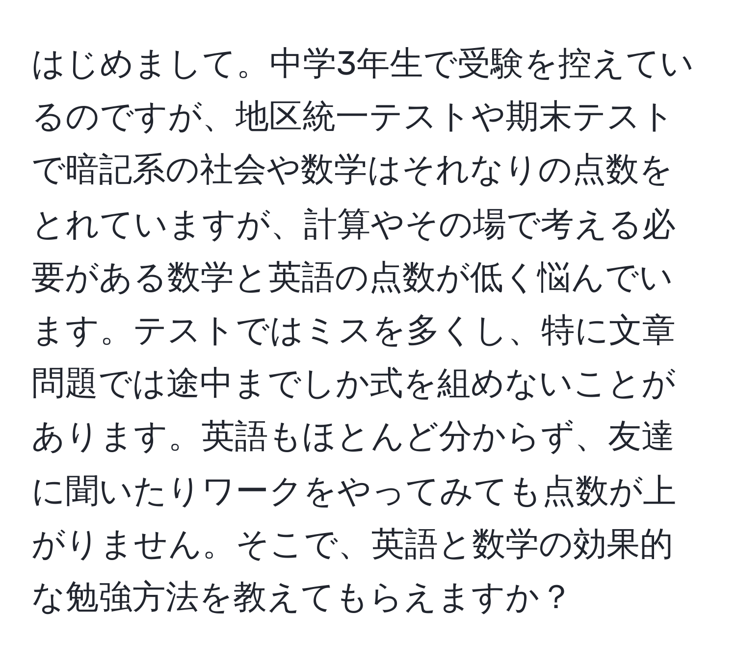 はじめまして。中学3年生で受験を控えているのですが、地区統一テストや期末テストで暗記系の社会や数学はそれなりの点数をとれていますが、計算やその場で考える必要がある数学と英語の点数が低く悩んでいます。テストではミスを多くし、特に文章問題では途中までしか式を組めないことがあります。英語もほとんど分からず、友達に聞いたりワークをやってみても点数が上がりません。そこで、英語と数学の効果的な勉強方法を教えてもらえますか？