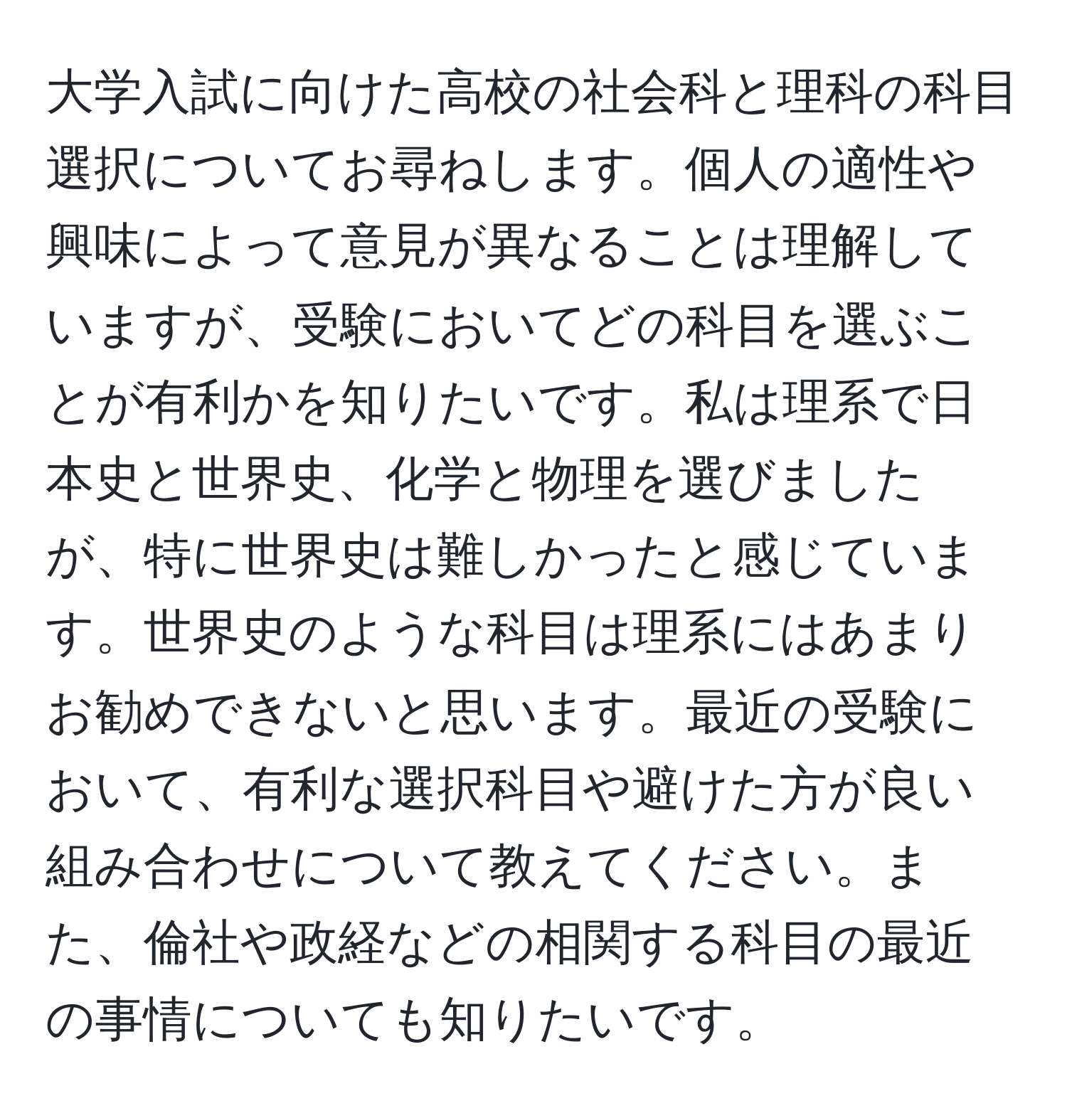 大学入試に向けた高校の社会科と理科の科目選択についてお尋ねします。個人の適性や興味によって意見が異なることは理解していますが、受験においてどの科目を選ぶことが有利かを知りたいです。私は理系で日本史と世界史、化学と物理を選びましたが、特に世界史は難しかったと感じています。世界史のような科目は理系にはあまりお勧めできないと思います。最近の受験において、有利な選択科目や避けた方が良い組み合わせについて教えてください。また、倫社や政経などの相関する科目の最近の事情についても知りたいです。