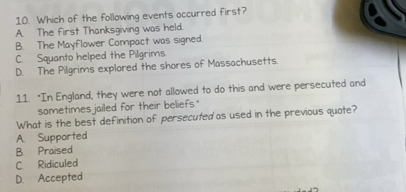 Which of the following events occurred first?
A. The first Thanksgiving was held.
B. The Mayflower Compact was signed.
C. Squanto helped the Pilgrims.
D. The Pilgrims explored the shores of Massachusetts.
11. "In England, they were not allowed to do this and were persecuted and
sometimes jailed for their beliefs."
What is the best definition of persecuted as used in the previous quote?
A. Supported
B. Praised
C. Ridiculed
D. Accepted