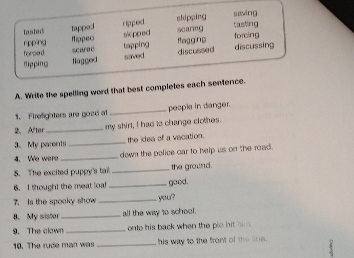 tasted tapped ripped skipping saving
ripping flipped skipped scaring tasting
forced scared tapping flagging forcing
flipping flagged saved discussed discussing
A. Write the spelling word that best completes each sentence.
1、 Firefighters are good at _people in danger.
2. After_ my shirt, I had to change clothes.
3. My parents _the idea of a vacation.
4. We were _down the police car to help us on the road.
5. The excited puppy's tail _the ground.
6. I thought the meat loaf_ good.
7. Is the spooky show _you?
8. My sister _all the way to school.
9. The clown _onto his back when the pio hit him .
10. The rude man was _his way to the front of the line.
3