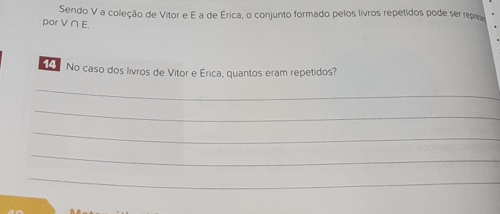 Sendo V a coleção de Vitor e E a de Érica, o conjunto formado pelos livros repetidos pode ser repres 
por V∩ E. 
No caso dos livros de Vitor e Érica, quantos eram repetidos? 
_ 
_ 
_ 
_ 
_