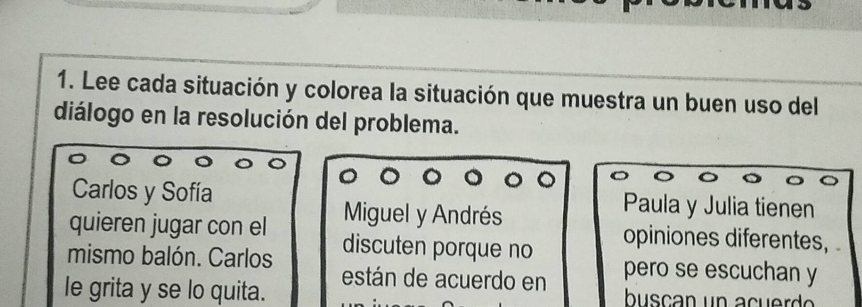 Lee cada situación y colorea la situación que muestra un buen uso del 
diálogo en la resolución del problema. 
Carlos y Sofía Paula y Julia tienen 
Miguel y Andrés 
quieren jugar con el opiniones diferentes, 
discuten porque no 
mismo balón. Carlos pero se escuchan y 
están de acuerdo en 
le grita y se lo quita. buscan un a cuer do