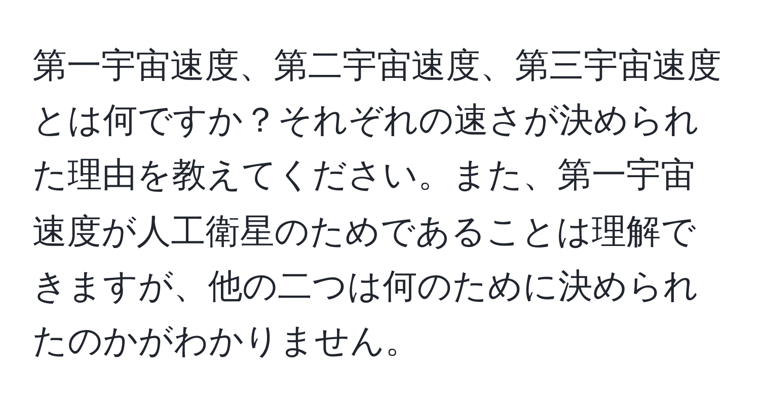 第一宇宙速度、第二宇宙速度、第三宇宙速度とは何ですか？それぞれの速さが決められた理由を教えてください。また、第一宇宙速度が人工衛星のためであることは理解できますが、他の二つは何のために決められたのかがわかりません。
