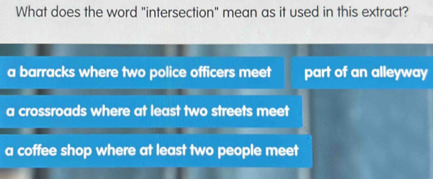 What does the word "intersection" mean as it used in this extract?
a barracks where two police officers meet part of an alleyway
a crossroads where at least two streets meet
a coffee shop where at least two people meet