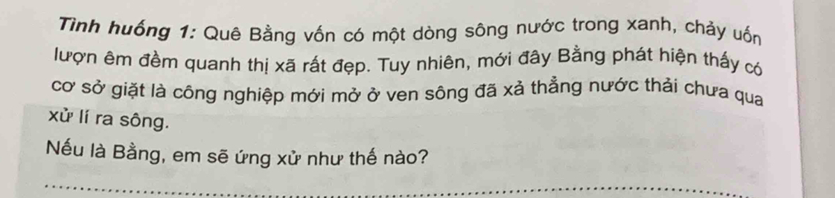 Tình huống 1: Quê Bằng vốn có một dòng sông nước trong xanh, chảy uốn 
lượn êm đềm quanh thị xã rất đẹp. Tuy nhiên, mới đây Bằng phát hiện thấy có 
cơ sở giặt là công nghiệp mới mở ở ven sông đã xả thẳng nước thải chưa qua 
xử lí ra sông. 
Nếu là Bằng, em sẽ ứng xử như thế nào? 
_