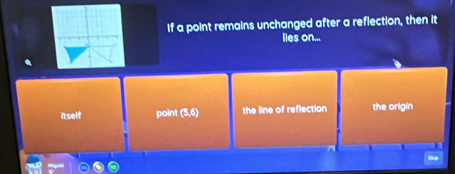 If a point remains unchanged after a reflection, then it
lies on...
itself point (5,6) the line of reflection the origin
Skip