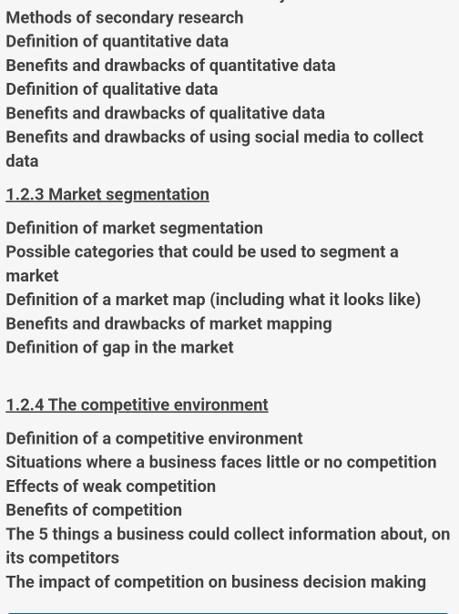 Methods of secondary research 
Definition of quantitative data 
Benefits and drawbacks of quantitative data 
Definition of qualitative data 
Benefits and drawbacks of qualitative data 
Benefits and drawbacks of using social media to collect 
data 
1.2.3 Market segmentation 
Definition of market segmentation 
Possible categories that could be used to segment a 
market 
Definition of a market map (including what it looks like) 
Benefits and drawbacks of market mapping 
Definition of gap in the market 
1.2.4 The competitive environment 
Definition of a competitive environment 
Situations where a business faces little or no competition 
Effects of weak competition 
Benefits of competition 
The 5 things a business could collect information about, on 
its competitors 
The impact of competition on business decision making