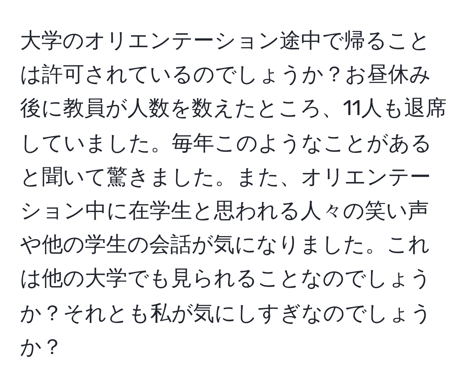 大学のオリエンテーション途中で帰ることは許可されているのでしょうか？お昼休み後に教員が人数を数えたところ、11人も退席していました。毎年このようなことがあると聞いて驚きました。また、オリエンテーション中に在学生と思われる人々の笑い声や他の学生の会話が気になりました。これは他の大学でも見られることなのでしょうか？それとも私が気にしすぎなのでしょうか？