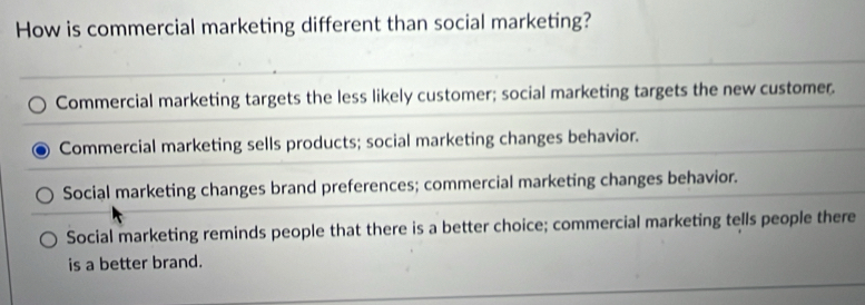 How is commercial marketing different than social marketing?
Commercial marketing targets the less likely customer; social marketing targets the new customer.
Commercial marketing sells products; social marketing changes behavior.
Social marketing changes brand preferences; commercial marketing changes behavior.
Social marketing reminds people that there is a better choice; commercial marketing tells people there
is a better brand.