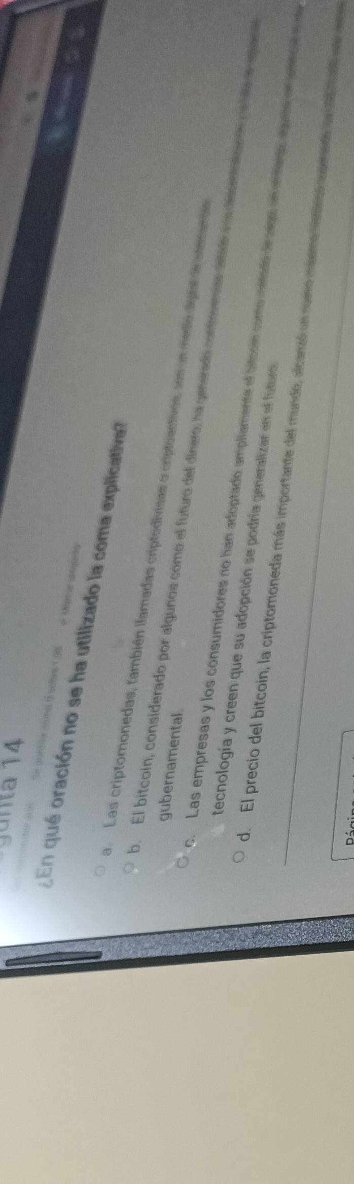 gunta 14
oa a soane 1 ga = Ka 
¿ En qué oración no se ha utilizado la coma explicativa
a. Las criptomonedas, también llamadas criptodivisas o criptoactivos, son un medio digtal de memanda
gubernamental.
o. El bitcoin, considerado por algunos como el futuro del dinero, ha generado conrovenas cstide a decntaldar e on a en quas
c. Las empresas y los consumidores no han adoptado ampllamente el bitcoin como métado de sego, en enteao agume en percale se
tecnología y creen que su adopción se podría generalizar en el futuro.
d. El precio del bitcoin, la criptomoneda más importante del mundo, alcarzó un numo masmo veror auperedo ln cl t v e
