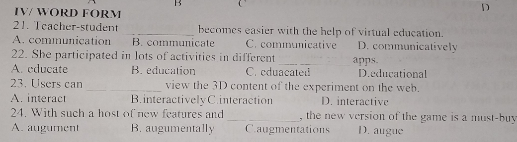 
IV/ WORD FORM
D
21. Teacher-student _becomes easier with the help of virtual education.
A. communication B. communicate C. communicative D. communicatively
22. She participated in lots of activities in different
_apps.
A. educate B. education C. eduacated D.educational
23. Users can _view the 3D content of the experiment on the web.
A. interact B.interactivelyC.interaction D. interactive
24. With such a host of new features and _, the new version of the game is a must-buy
A. augument B. augumentally Caugmentations D. augue