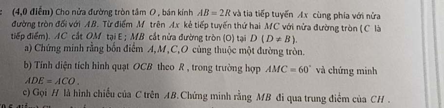 (4,0 điểm) Cho nửa đường tròn tâm O , bán kính AB=2R và tia tiếp tuyến Ax cùng phía với nửa 
đường tròn đối với AB. Từ điểm Mô trên Ax kẻ tiếp tuyến thứ hai MC với nửa đường tròn (C là 
tiếp điểm). AC cắt OM tại E; MB cắt nửa đường tròn (O) tại D(D!= B). 
a) Chứng minh rằng bốn điểm A, M, C,O cùng thuộc một đường tròn. 
b) Tính diện tích hình quạt OCB theo R , trong trường hợp AMC=60° và chứng minh
ADE=ACO. 
c) Gọi H là hình chiếu của C trên AB.Chứng minh rằng MB đi qua trung điểm của CH.