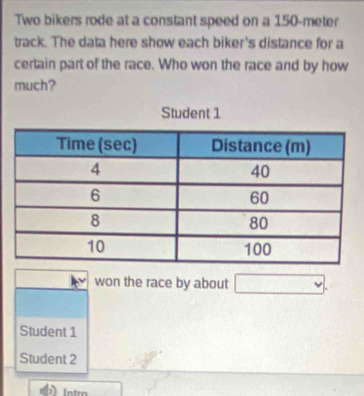 Two bikers rode at a constant speed on a 150-meter
track. The data here show each biker's distance for a
certain part of the race. Who won the race and by how
much?
Student 1
won the race by about □.
Student 1
Student 2
) Intro □ 