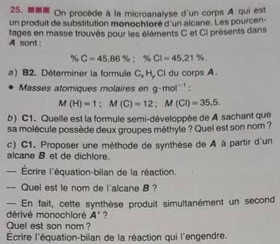 On procède à la microanalyse d'un corps A qui est 
un produit de substitution monochloré d'un alcane. Les pourcen- 
tages en masse trouvés pour les éléments C et CI présents dans 
A sont :
% C=45,86%; % CI=45,21%. 
a) B2. Déterminer la formule C. H, Cl du corps A. 
Masses atomiques molaires en g· mol^(-1)
M(H)=1; M(C)=12; M(Cl)=35,5. 
b) C1. Quelle est la formule semi-développée de A sachant que 
sa molécule possède deux groupes méthyle ? Quel est son nom ? 
c) C1. Proposer une méthode de synthèse de A à partir d'un 
alcane B et de dichlore. 
Écrire l'équation-bilan de la réaction. 
— Quel est le nom de l'alcane B ? 
— En fait, cette synthèse produit simultanément un second 
dérivé monochloré A' ? 
Quel est son nom ? 
Écrire l'équation-bilan de la réaction qui l'engendre.