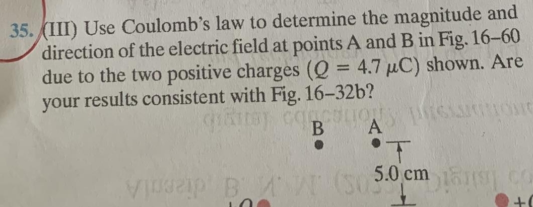 (III) Use Coulomb’s law to determine the magnitude and 
direction of the electric field at points A and B in Fig. 16-60
due to the two positive charges (Q=4.7mu C) shown. Are 
your results consistent with Fig. 16-32b
B A
5.0 cm
+(