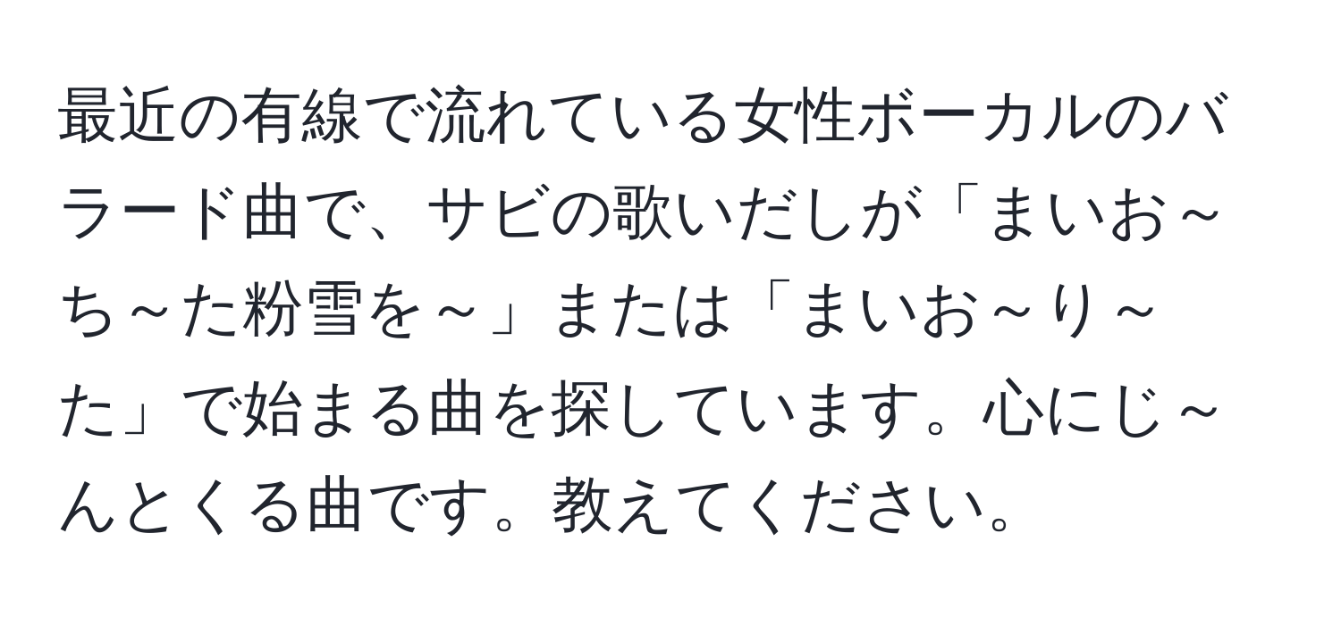 最近の有線で流れている女性ボーカルのバラード曲で、サビの歌いだしが「まいお～ち～た粉雪を～」または「まいお～り～た」で始まる曲を探しています。心にじ～んとくる曲です。教えてください。