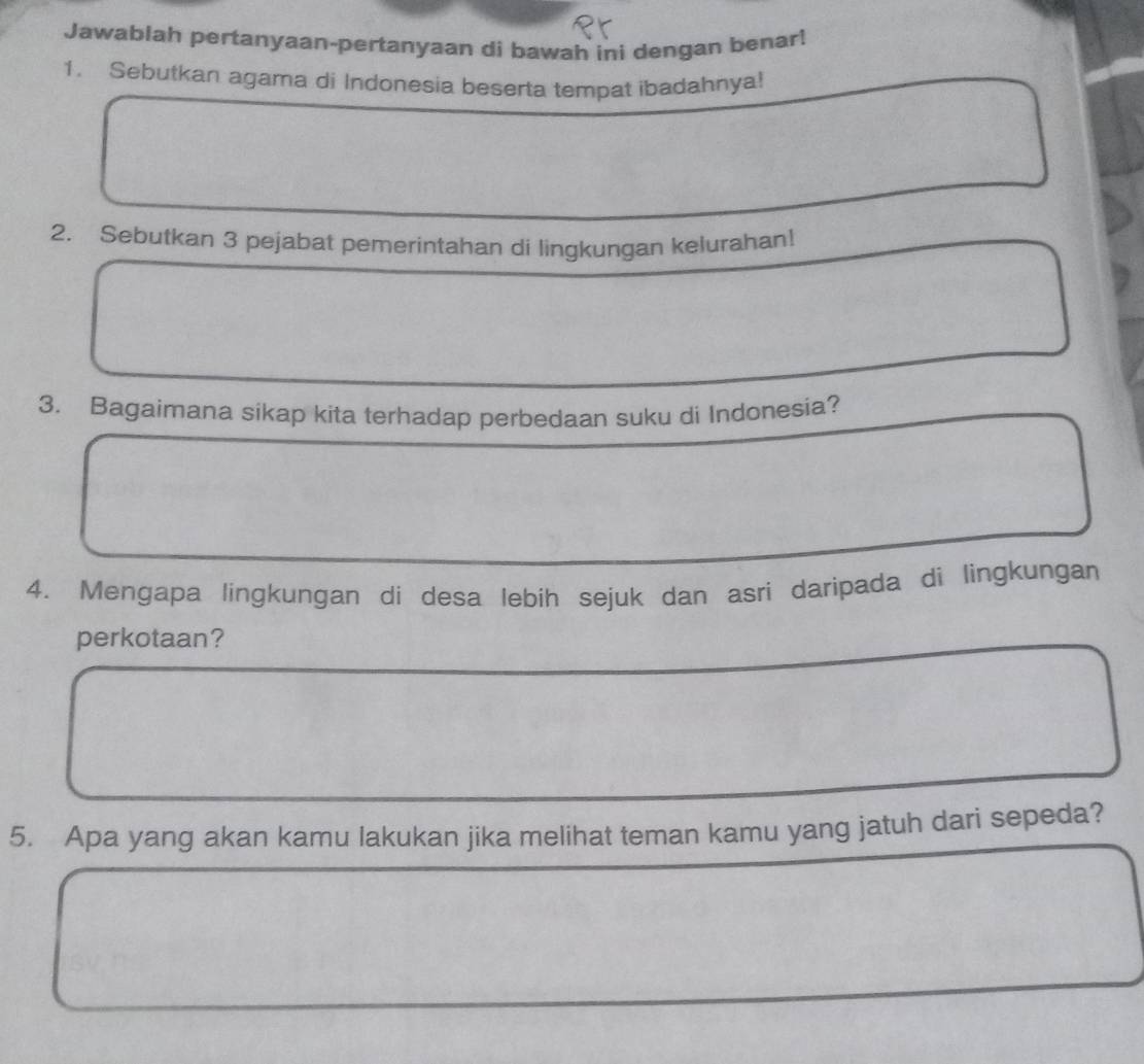 Jawablah pertanyaan-pertanyaan di bawah ini dengan benar! 
1. Sebutkan agama di Indonesia beserta tempat ibadahnya! 
2. Sebutkan 3 pejabat pemerintahan di lingkungan kelurahan! 
3. Bagaimana sikap kita terhadap perbedaan suku di Indonesia? 
4. Mengapa lingkungan di desa lebih sejuk dan asri daripada di lìngkungan 
perkotaan? 
5. Apa yang akan kamu lakukan jika melihat teman kamu yang jatuh dari sepeda?