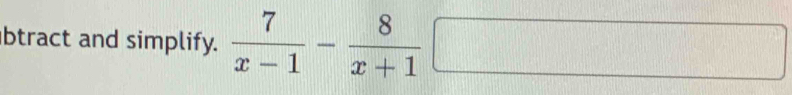 btract and simplify.  7/x-1 - 8/x+1 □