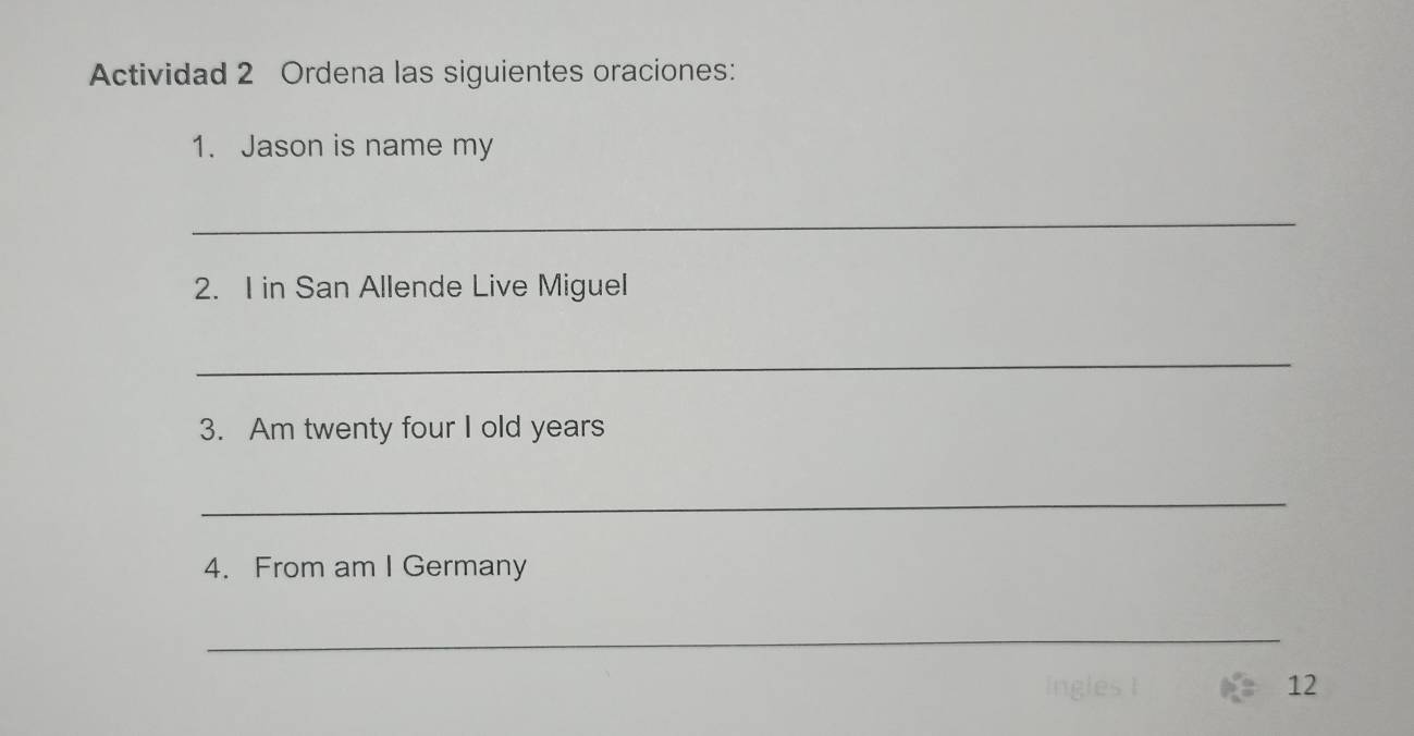 Actividad 2 Ordena las siguientes oraciones: 
1. Jason is name my 
_ 
2. I in San Allende Live Miguel 
_ 
3. Am twenty four I old years 
_ 
4. From am I Germany 
_ 
12