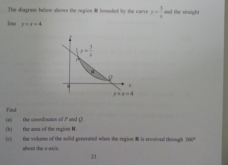 The diagram below shows the region R bounded by the curve y= 3/x  and the straight
line y+x=4.
Find
(a) the coordinates of P and Q.
(b) the area of the region R.
(c) the volume of the solid generated when the region R is revolved through 360°
about the x-axis.
21