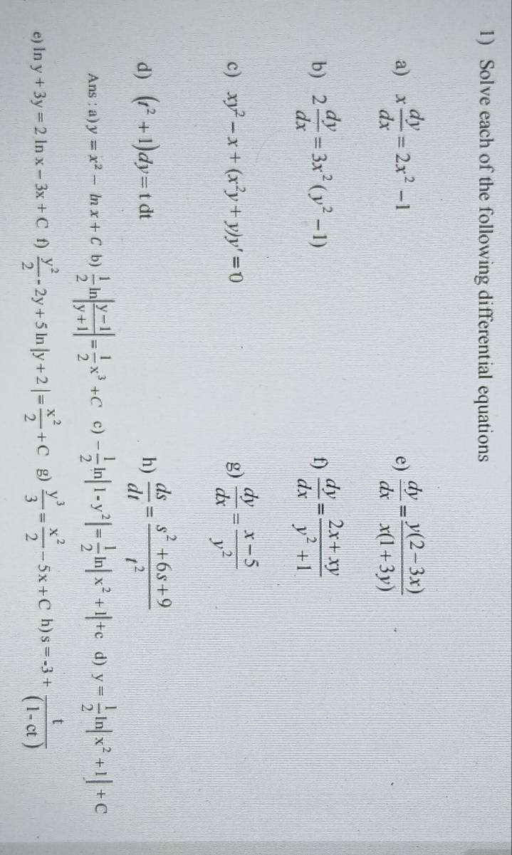 Solve each of the following differential equations 
a) x dy/dx =2x^2-1  dy/dx = (y(2-3x))/x(1+3y) 
e) 
b) 2 dy/dx =3x^2(y^2-1) f)  dy/dx = (2x+xy)/y^2+1 
c) xy^2-x+(x^2y+y)y'=0 g)  dy/dx = (x-5)/y^2 
d) (t^2+1)dy=tdt h)  ds/dt = (s^2+6s+9)/t^2 
Ans : a) y=x^2-ln x+C b)  1/2 ln | (y-1)/y+1 |= 1/2 x^3+C c) - 1/2 ln |1-y^2|= 1/2 ln |x^2+1|+c d) y= 1/2 ln |x^2+1|+C
e) lr 2 y+3y=2ln x-3x+C f)  y^2/2 -2y+5ln |y+2|= x^2/2 +C g)  y^3/3 = x^2/2 -5x+C h s=-3+ t/(1-ct) 