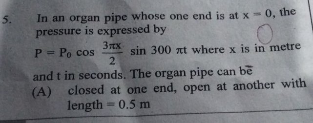 In an organ pipe whose one end is at x=0 , the 
pressure is expressed by
P=P_0cos  3π x/2 sin 300 πt where x is in metre
and t in seconds. The organ pipe can be 
(A) closed at one end, open at another with 
length =0.5m