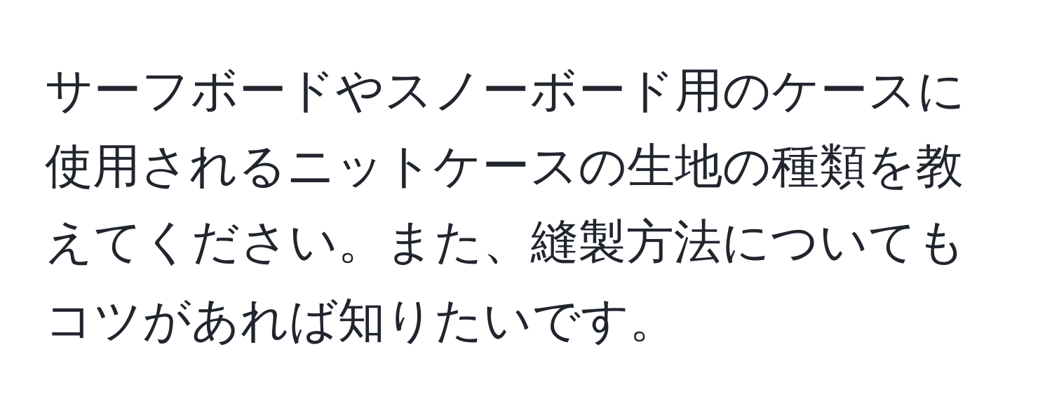 サーフボードやスノーボード用のケースに使用されるニットケースの生地の種類を教えてください。また、縫製方法についてもコツがあれば知りたいです。