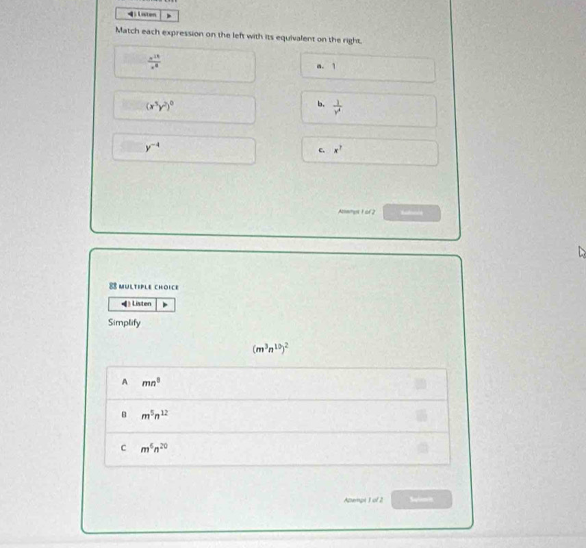 Listen
Match each expression on the left with its equivalent on the right.
 a^(11)/x^8 
a. 1
(x^5y^2)^0
b.  1/y^4 
y^(-4)
c. x^?
Abemgs 1 of2 Rsfencs
MULTIPLE CHOICE
Listen
Simplify
(m^3n^(10))^2
A mn^8
B m^5n^(12)
c m^6n^(20)
Azempt 1 of 2 Suien