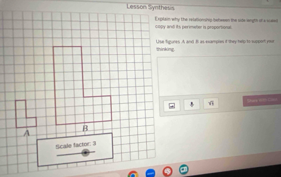 Lesson Synthesis 
Explain why the relationship between the side length of a scaled 
copy and its perimeter is proportional. 
Use figures A and B as examples if they help to support your 
thinking.
sqrt(± ) Share With Class 
A 
Scale factor: 3