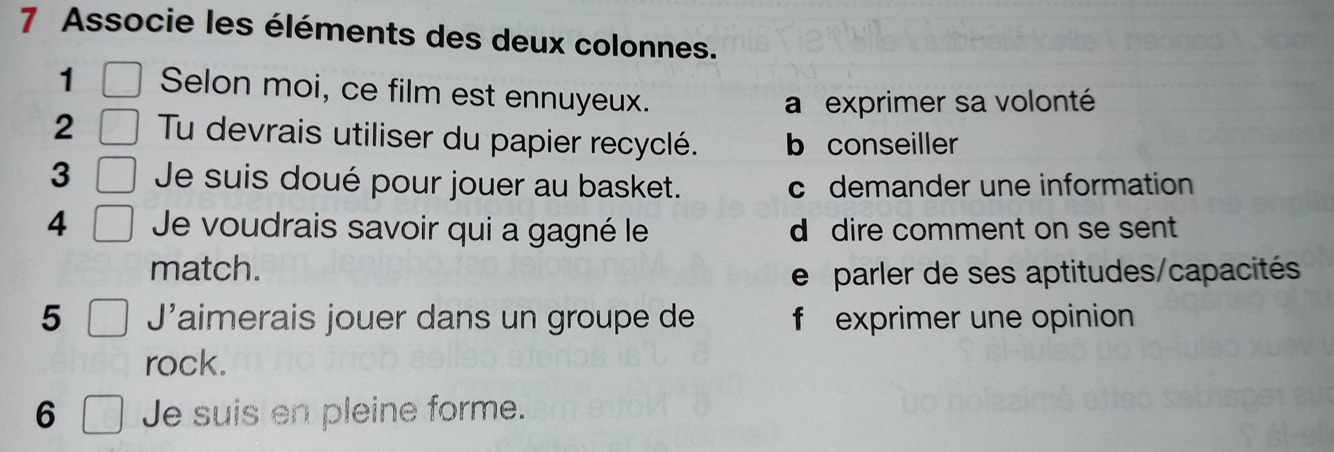 Associe les éléments des deux colonnes.
1
Selon moi, ce film est ennuyeux.
a exprimer sa volonté
2
Tu devrais utiliser du papier recyclé. b conseiller
3 Je suis doué pour jouer au basket. c demander une information
4 Je voudrais savoir qui a gagné le d dire comment on se sent 
match. e parler de ses aptitudes/capacités
5 J'aimerais jouer dans un groupe de f exprimer une opinion
rock.
6 Je suis en pleine forme.