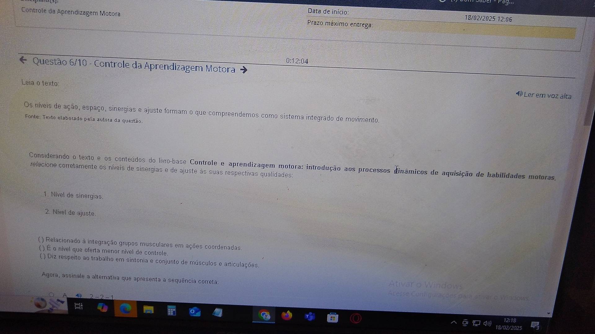 Data de início 
Controle da Aprendizagem Motora Prazo máximo entrega:
18/02 /2025 12:06
0:12:04
* Questão 6/10 - Controle da Aprendizagem Motora 
Leia o texto: 
Ö Ler em voz alta 
Os níveis de ação, espaço, sinergias e ajuste formam o que compreendemos como sistema integrado de movimento. 
Fonte: Texto elaborado pela autora da questão. 
Considerando o texto e os conteúdos do livro-base Controle e aprendizagem motora: introdução aos processos dinâmicos de aquisição de habilidades motoras, 
relacione corretamente os níveis de sinergias e de ajuste às suas respectivas qualidades: 
1. Nível de sinergias. 
2. Nível de ajuste 
( ) Relacionado à integração grupos musculares em ações coordenadas. 
( ) É o nível que oferta menor nível de controle. 
() Diz respeito ao trabalho em sintonia e conjunto de músculos e articulações. 
Agora, assinale a alternativa que apresenta a sequência correta: 
Ativar o Windows 
Acesse Comigurações para ativar o Windows