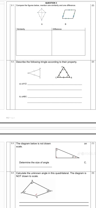 Compare the figures below, mention one similarity and one difference.
B
Similarity Difference
3.2. Describe the following tringle according to their property. (2)
△ XYZ
_
_
b) △ABC:_
_
6 ] Page
3.3 The diagram below is not drawn on (1)
scale.
Determine the size of angle C.
_
3.4 Calculate the unknown angle in this quadrilateral. The diagram is (3)
NOT drawn to scale.
_
_