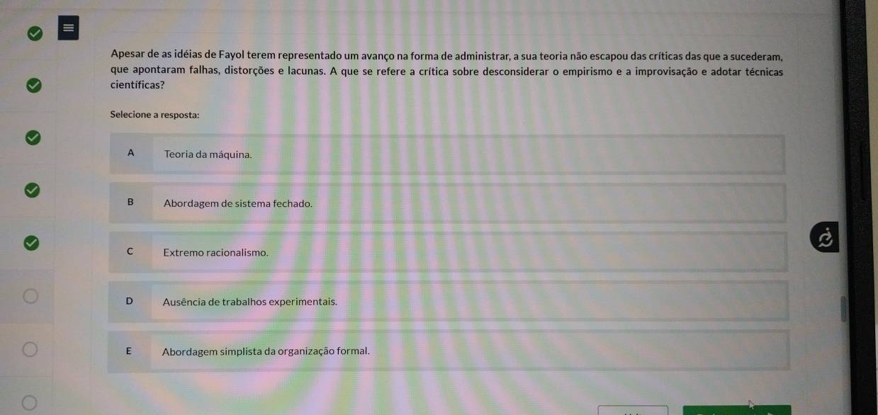 Apesar de as idéias de Fayol terem representado um avanço na forma de administrar, a sua teoria não escapou das críticas das que a sucederam,
que apontaram falhas, distorções e lacunas. A que se refere a crítica sobre desconsiderar o empirismo e a improvisação e adotar técnicas
científicas?
Selecione a resposta:
A Teoria da máquina.
B Abordagem de sistema fechado.
C Extremo racionalismo.
D Ausência de trabalhos experimentais.
E Abordagem simplista da organização formal.