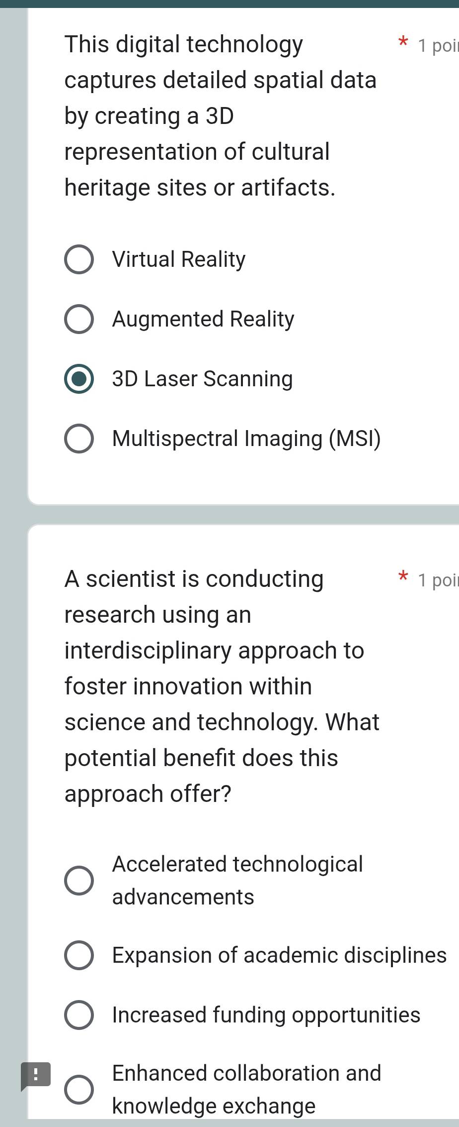 This digital technology 1 poi
captures detailed spatial data
by creating a 3D
representation of cultural
heritage sites or artifacts.
Virtual Reality
Augmented Reality
3D Laser Scanning
Multispectral Imaging (MSI)
A scientist is conducting 1 poi
research using an
interdisciplinary approach to
foster innovation within
science and technology. What
potential benefit does this
approach offer?
Accelerated technological
advancements
Expansion of academic disciplines
Increased funding opportunities
! Enhanced collaboration and
knowledge exchange