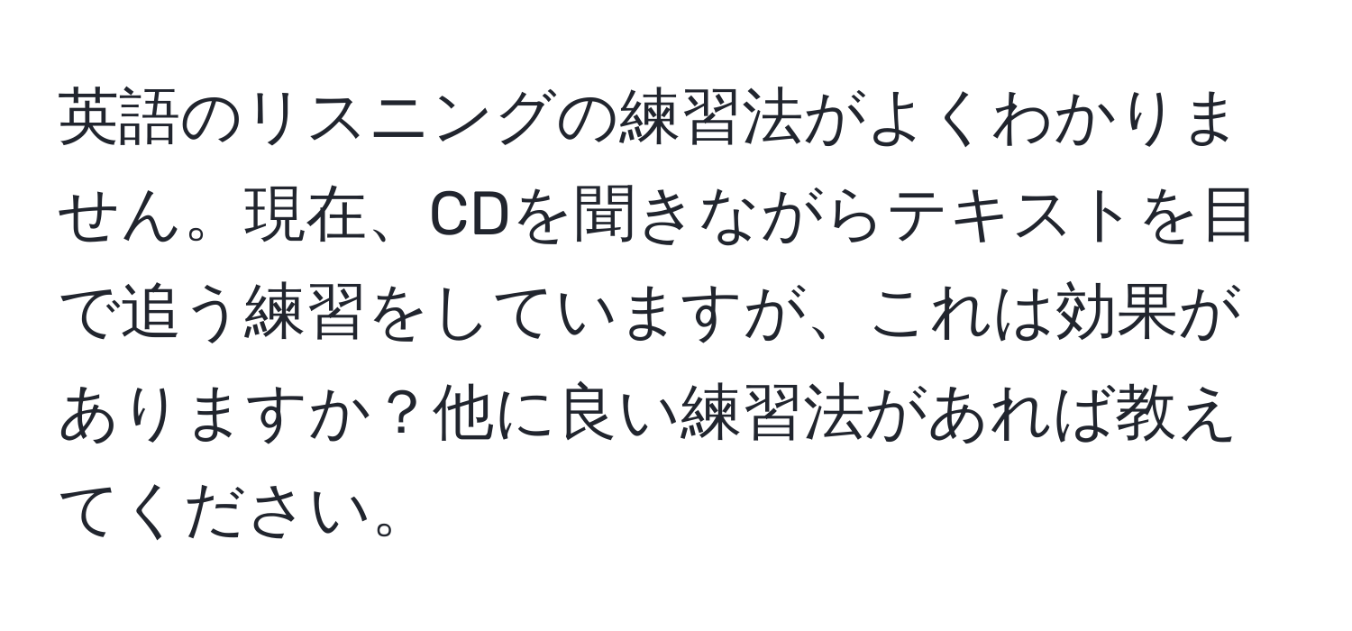 英語のリスニングの練習法がよくわかりません。現在、CDを聞きながらテキストを目で追う練習をしていますが、これは効果がありますか？他に良い練習法があれば教えてください。