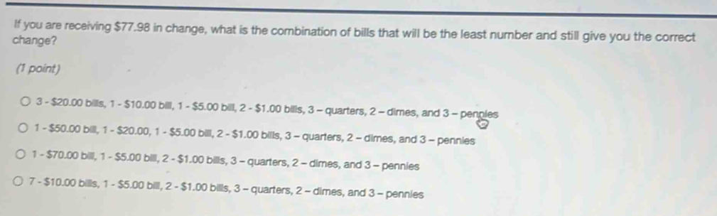 If you are receiving $77.98 in change, what is the combination of bills that will be the least number and still give you the correct
change?
(1 point)
3 - $20.00 bills, 1 - $10.00 bill, 1 - $5.00 bill, 2 - $1.00 bills, 3 - quarters, 2 - dimes, and 3 - penples
1 - $50.00 bill, 1 - $20.00, 1 - $5.00 bill, 2 - $1.00 bills, 3 - quarters, 2 - dimes, and 3 - pennies
1 - $70.00 billl, 1 - $5.00 bill, 2 - $1.00 bills, 3 - quarters, 2 - dimes, and 3 - pennies
7 - $10.00 bills, 1 - $5.00 bill, 2 - $1.00 bills, 3 - quarters, 2 - dimes, and 3 - pennies