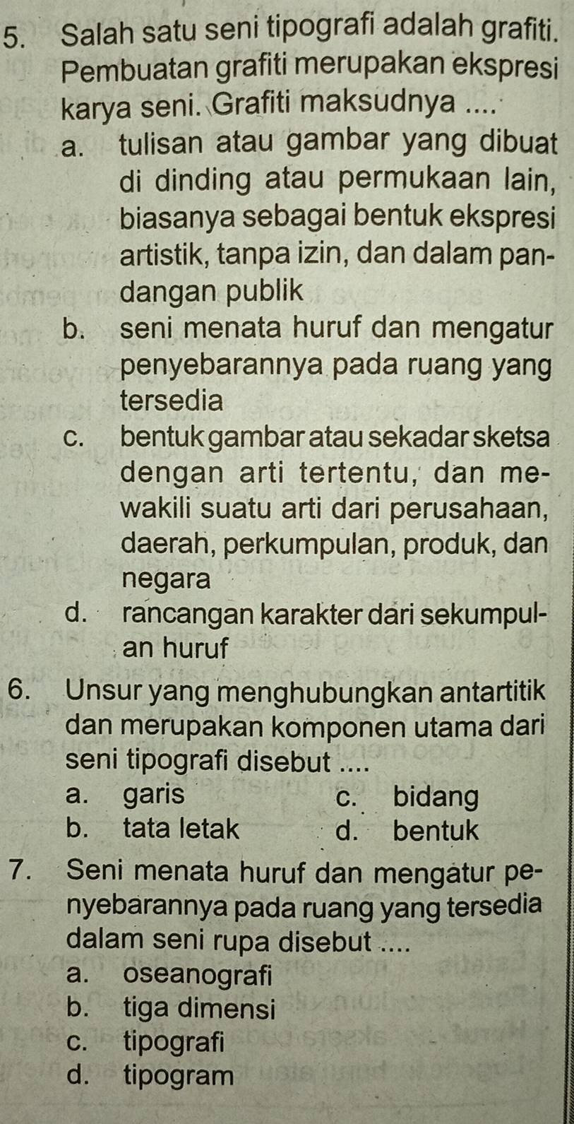 Salah satu seni tipografi adalah grafiti.
Pembuatan grafiti merupakan ekspresi
karya seni. Grafiti maksudnya ....
a. tulisan atau gambar yang dibuat
di dinding atau permukaan lain,
biasanya sebagai bentuk ekspresi
artistik, tanpa izin, dan dalam pan-
dangan publik
b. seni menata huruf dan mengatur
penyebarannya pada ruang yang
tersedia
c. bentuk gambar atau sekadar sketsa
dengan arti tertentu, dan me-
wakili suatu arti dari perusahaan,
daerah, perkumpulan, produk, dan
negara
d. rancangan karakter dari sekumpul-
an huruf
6. Unsur yang menghubungkan antartitik
dan merupakan komponen utama dari
seni tipografi disebut ....
a. garis c. bidang
b. tata letak d. bentuk
7. Seni menata huruf dan mengätur pe-
nyebarannya pada ruang yang tersedia
dalam seni rupa disebut ....
a. oseanografi
b. tiga dimensi
c. tipografi
d. tipogram