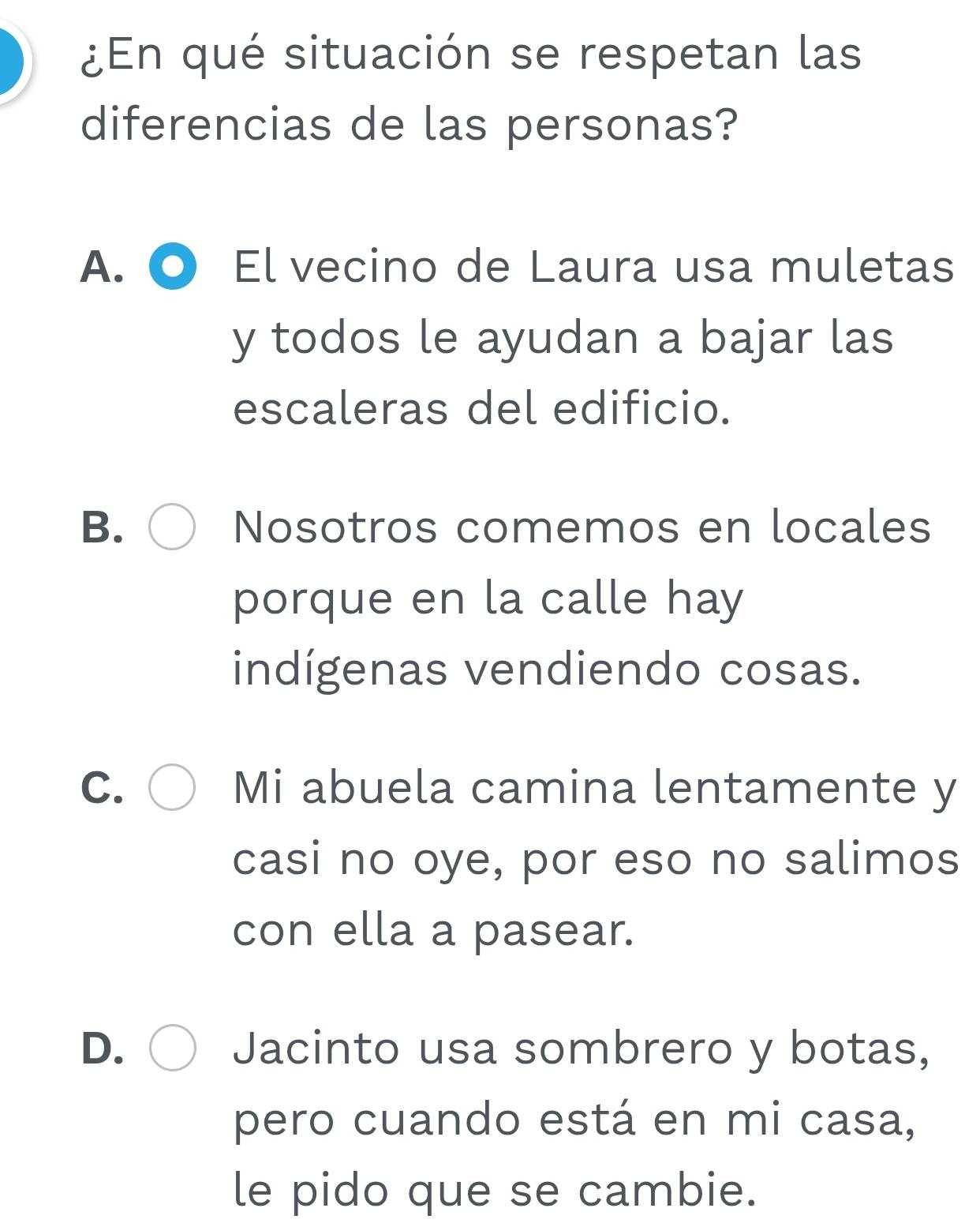 ¿En qué situación se respetan las
diferencias de las personas?
A. El vecino de Laura usa muletas
y todos le ayudan a bajar las
escaleras del edificio.
B. Nosotros comemos en locales
porque en la calle hay
indígenas vendiendo cosas.
C. Mi abuela camina lentamente y
casi no oye, por eso no salimos
con ella a pasear.
D. Jacinto usa sombrero y botas,
pero cuando está en mi casa,
le pido que se cambie.