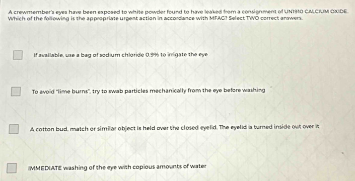 A crewmember's eyes have been exposed to white powder found to have leaked from a consignment of UN1910 CALCIUM OXIDE.
Which of the following is the appropriate urgent action in accordance with MFAG? Select TWO correct answers.
If available, use a bag of sodium chloride 0.9% to irrigate the eye
To avoid "lime burns", try to swab particles mechanically from the eye before washing
A cotton bud, match or similar object is held over the closed eyelid. The eyelid is turned inside out over it
IMMEDIATE washing of the eye with copious amounts of water